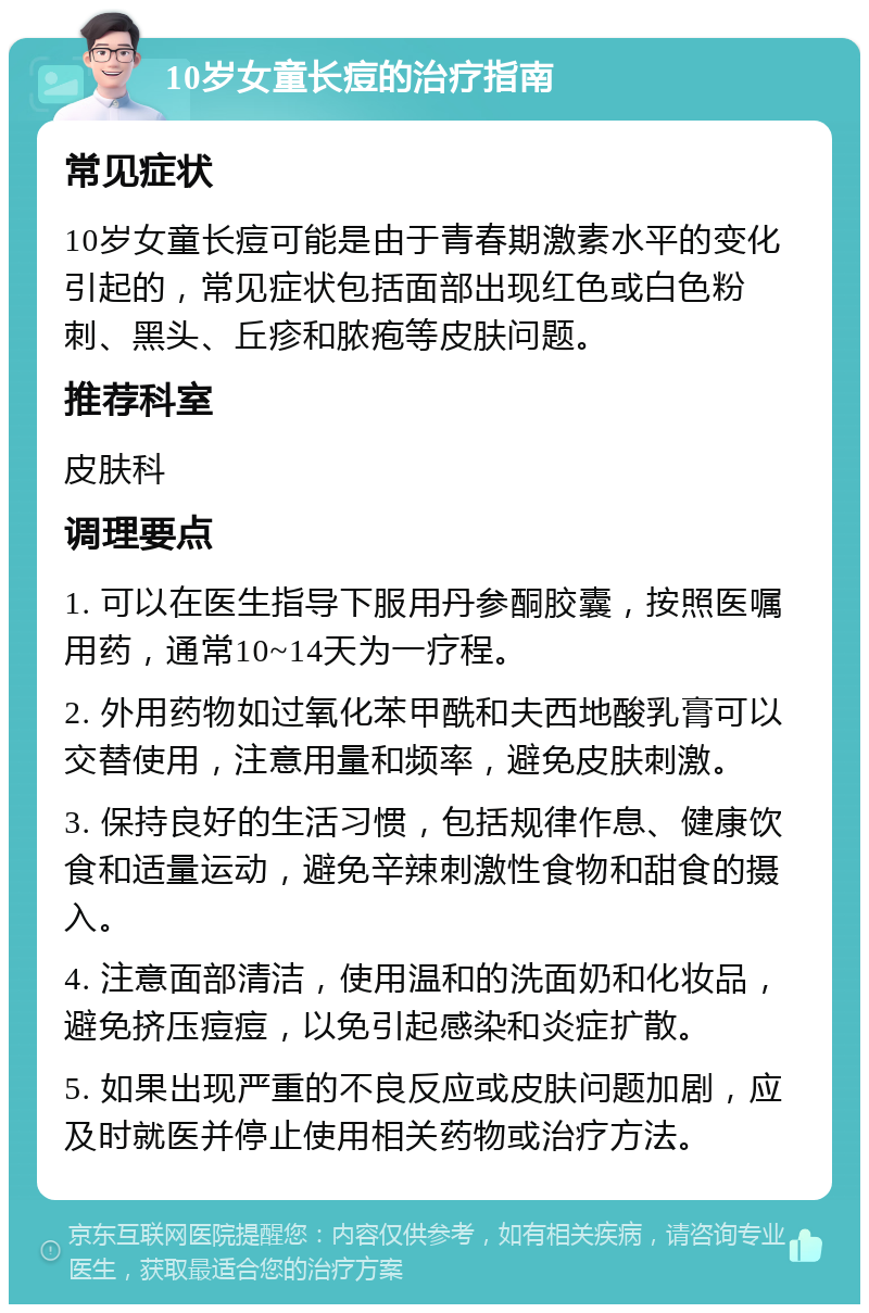 10岁女童长痘的治疗指南 常见症状 10岁女童长痘可能是由于青春期激素水平的变化引起的，常见症状包括面部出现红色或白色粉刺、黑头、丘疹和脓疱等皮肤问题。 推荐科室 皮肤科 调理要点 1. 可以在医生指导下服用丹参酮胶囊，按照医嘱用药，通常10~14天为一疗程。 2. 外用药物如过氧化苯甲酰和夫西地酸乳膏可以交替使用，注意用量和频率，避免皮肤刺激。 3. 保持良好的生活习惯，包括规律作息、健康饮食和适量运动，避免辛辣刺激性食物和甜食的摄入。 4. 注意面部清洁，使用温和的洗面奶和化妆品，避免挤压痘痘，以免引起感染和炎症扩散。 5. 如果出现严重的不良反应或皮肤问题加剧，应及时就医并停止使用相关药物或治疗方法。