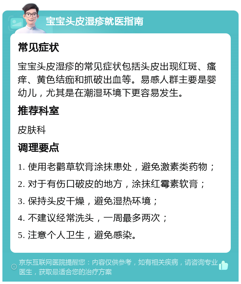 宝宝头皮湿疹就医指南 常见症状 宝宝头皮湿疹的常见症状包括头皮出现红斑、瘙痒、黄色结痂和抓破出血等。易感人群主要是婴幼儿，尤其是在潮湿环境下更容易发生。 推荐科室 皮肤科 调理要点 1. 使用老鹳草软膏涂抹患处，避免激素类药物； 2. 对于有伤口破皮的地方，涂抹红霉素软膏； 3. 保持头皮干燥，避免湿热环境； 4. 不建议经常洗头，一周最多两次； 5. 注意个人卫生，避免感染。