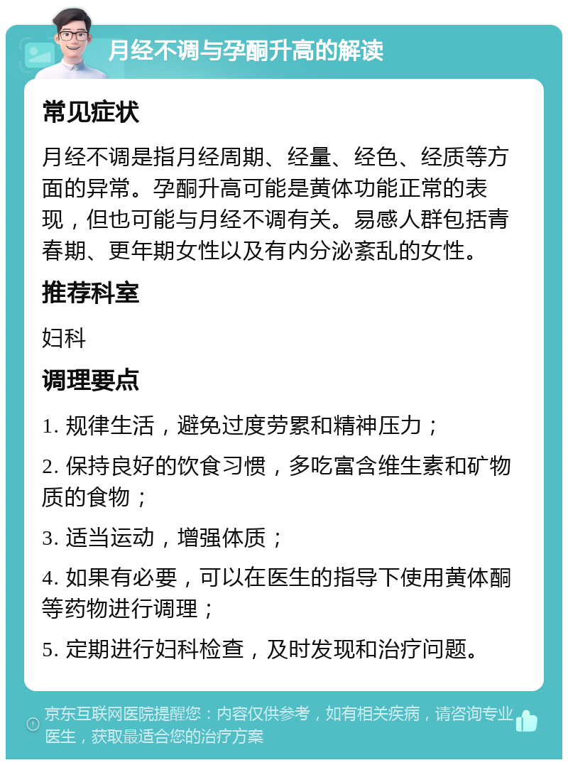 月经不调与孕酮升高的解读 常见症状 月经不调是指月经周期、经量、经色、经质等方面的异常。孕酮升高可能是黄体功能正常的表现，但也可能与月经不调有关。易感人群包括青春期、更年期女性以及有内分泌紊乱的女性。 推荐科室 妇科 调理要点 1. 规律生活，避免过度劳累和精神压力； 2. 保持良好的饮食习惯，多吃富含维生素和矿物质的食物； 3. 适当运动，增强体质； 4. 如果有必要，可以在医生的指导下使用黄体酮等药物进行调理； 5. 定期进行妇科检查，及时发现和治疗问题。