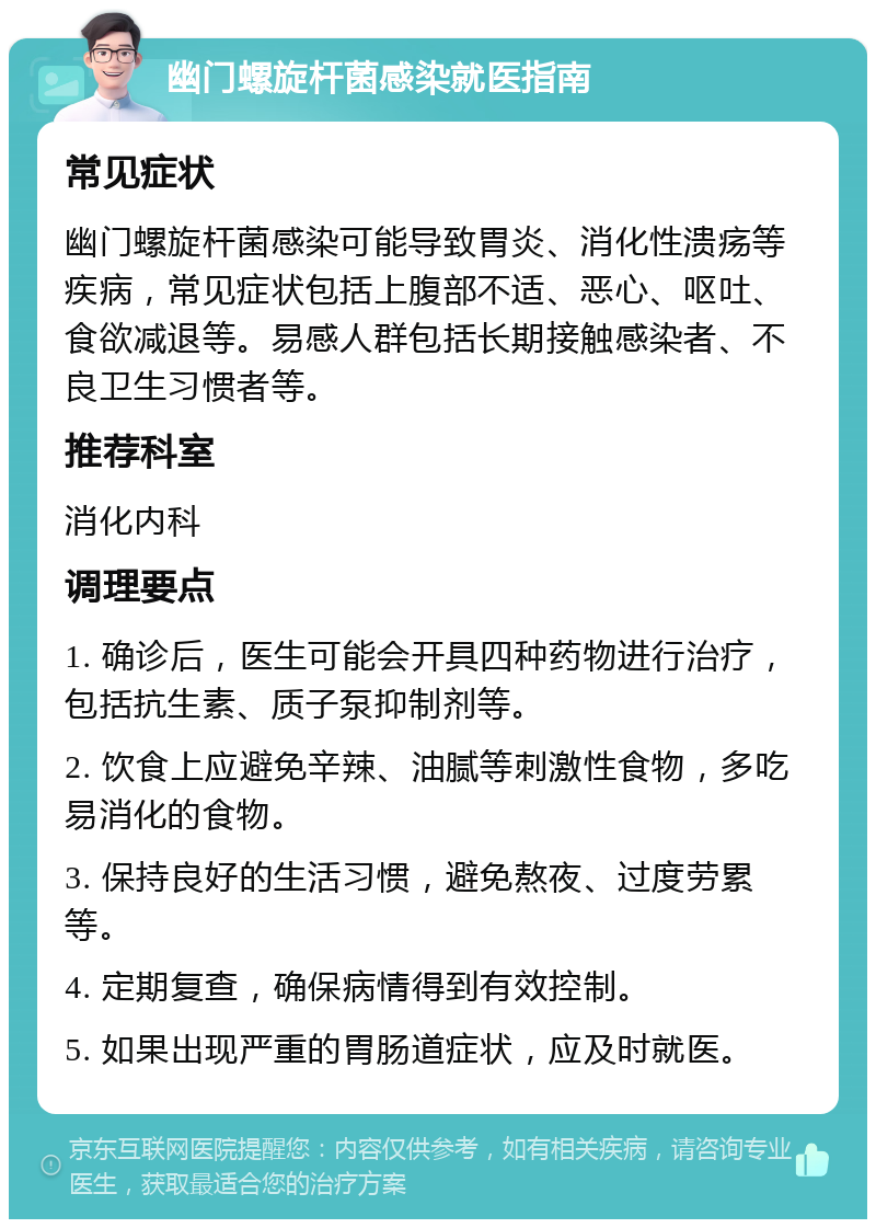 幽门螺旋杆菌感染就医指南 常见症状 幽门螺旋杆菌感染可能导致胃炎、消化性溃疡等疾病，常见症状包括上腹部不适、恶心、呕吐、食欲减退等。易感人群包括长期接触感染者、不良卫生习惯者等。 推荐科室 消化内科 调理要点 1. 确诊后，医生可能会开具四种药物进行治疗，包括抗生素、质子泵抑制剂等。 2. 饮食上应避免辛辣、油腻等刺激性食物，多吃易消化的食物。 3. 保持良好的生活习惯，避免熬夜、过度劳累等。 4. 定期复查，确保病情得到有效控制。 5. 如果出现严重的胃肠道症状，应及时就医。