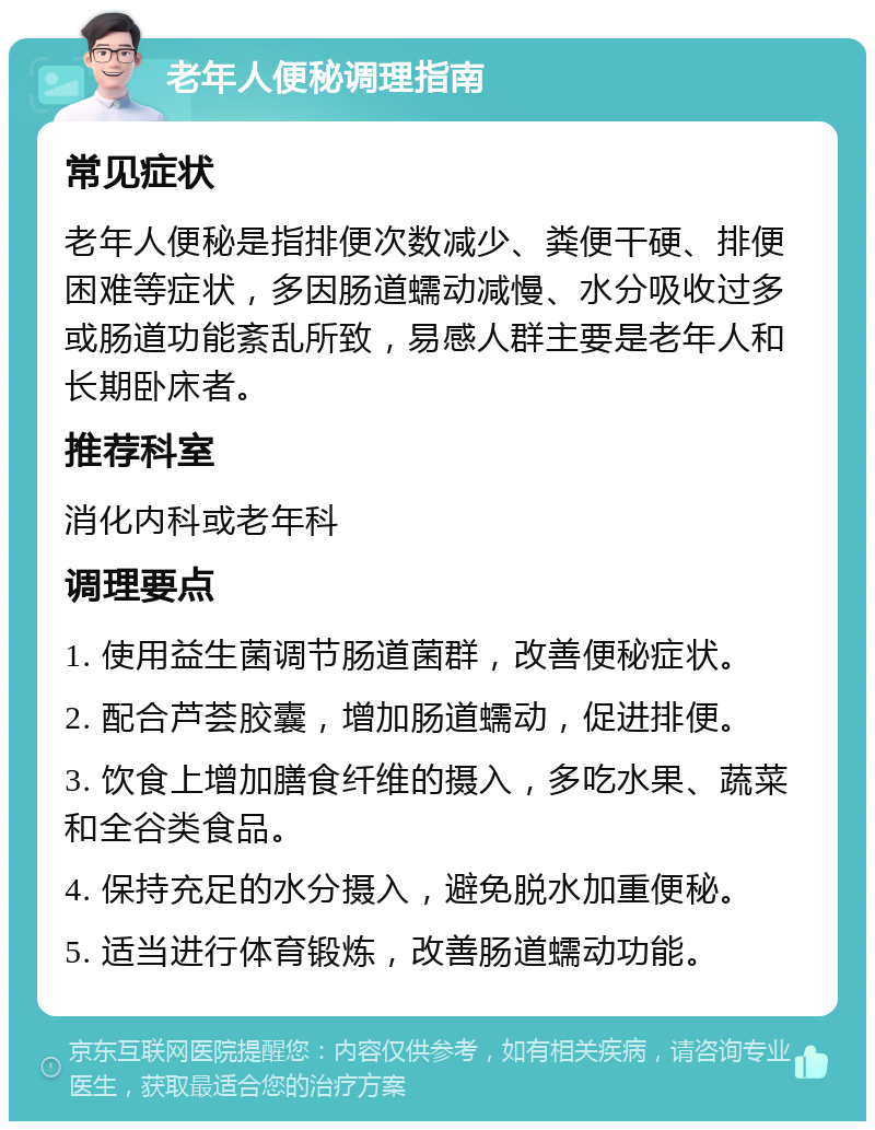 老年人便秘调理指南 常见症状 老年人便秘是指排便次数减少、粪便干硬、排便困难等症状，多因肠道蠕动减慢、水分吸收过多或肠道功能紊乱所致，易感人群主要是老年人和长期卧床者。 推荐科室 消化内科或老年科 调理要点 1. 使用益生菌调节肠道菌群，改善便秘症状。 2. 配合芦荟胶囊，增加肠道蠕动，促进排便。 3. 饮食上增加膳食纤维的摄入，多吃水果、蔬菜和全谷类食品。 4. 保持充足的水分摄入，避免脱水加重便秘。 5. 适当进行体育锻炼，改善肠道蠕动功能。