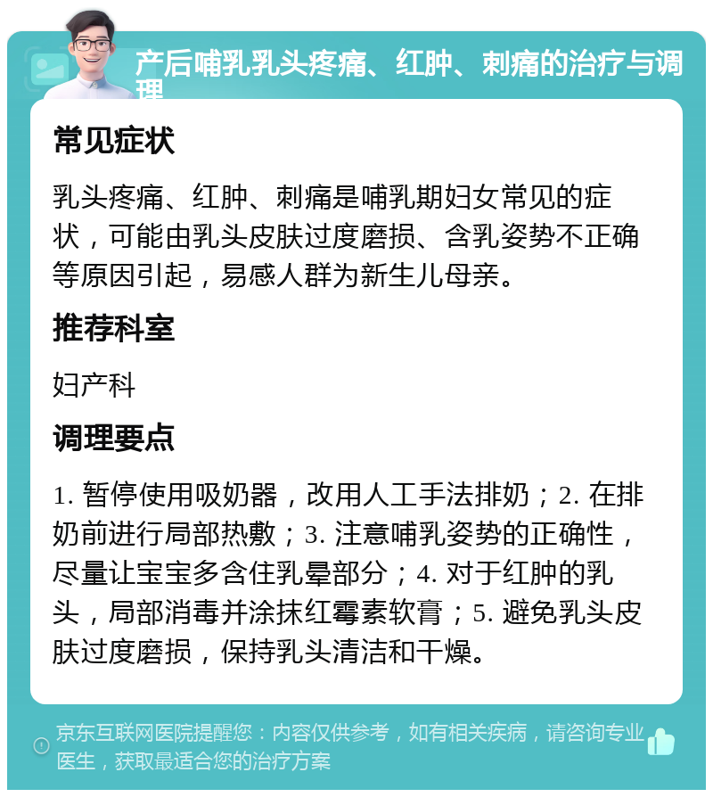 产后哺乳乳头疼痛、红肿、刺痛的治疗与调理 常见症状 乳头疼痛、红肿、刺痛是哺乳期妇女常见的症状，可能由乳头皮肤过度磨损、含乳姿势不正确等原因引起，易感人群为新生儿母亲。 推荐科室 妇产科 调理要点 1. 暂停使用吸奶器，改用人工手法排奶；2. 在排奶前进行局部热敷；3. 注意哺乳姿势的正确性，尽量让宝宝多含住乳晕部分；4. 对于红肿的乳头，局部消毒并涂抹红霉素软膏；5. 避免乳头皮肤过度磨损，保持乳头清洁和干燥。