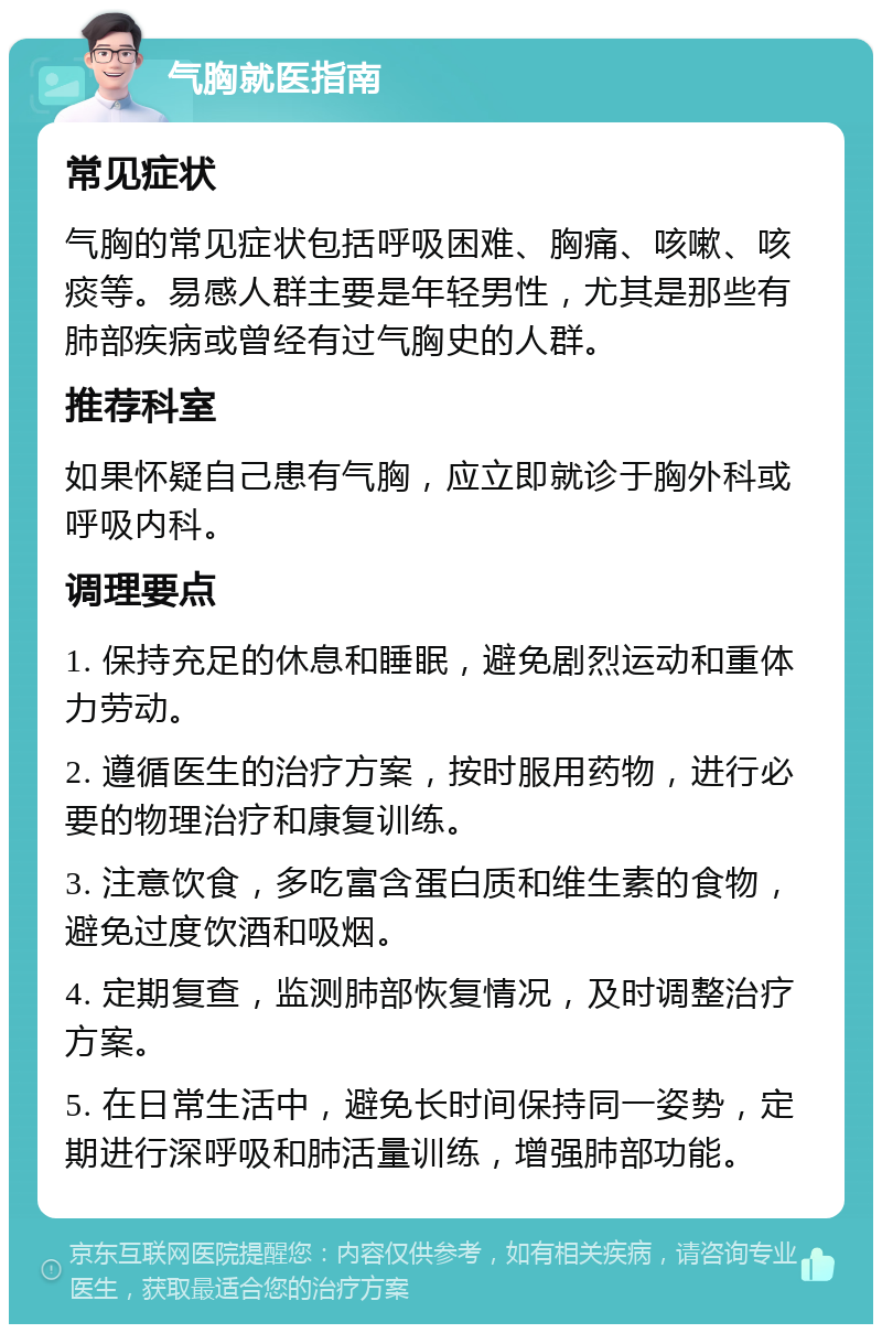 气胸就医指南 常见症状 气胸的常见症状包括呼吸困难、胸痛、咳嗽、咳痰等。易感人群主要是年轻男性，尤其是那些有肺部疾病或曾经有过气胸史的人群。 推荐科室 如果怀疑自己患有气胸，应立即就诊于胸外科或呼吸内科。 调理要点 1. 保持充足的休息和睡眠，避免剧烈运动和重体力劳动。 2. 遵循医生的治疗方案，按时服用药物，进行必要的物理治疗和康复训练。 3. 注意饮食，多吃富含蛋白质和维生素的食物，避免过度饮酒和吸烟。 4. 定期复查，监测肺部恢复情况，及时调整治疗方案。 5. 在日常生活中，避免长时间保持同一姿势，定期进行深呼吸和肺活量训练，增强肺部功能。