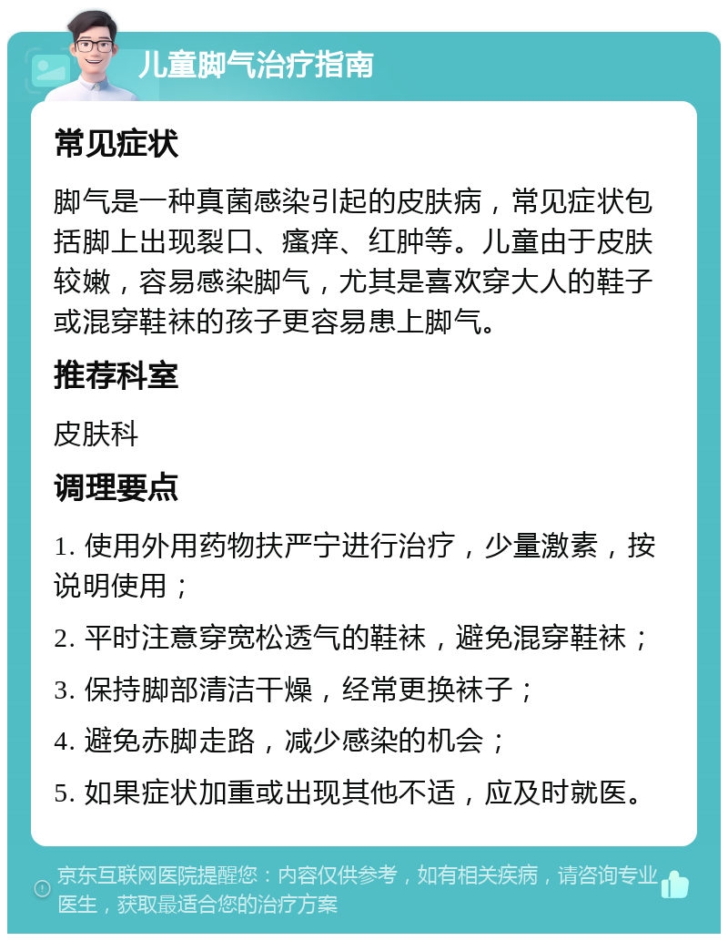 儿童脚气治疗指南 常见症状 脚气是一种真菌感染引起的皮肤病，常见症状包括脚上出现裂口、瘙痒、红肿等。儿童由于皮肤较嫩，容易感染脚气，尤其是喜欢穿大人的鞋子或混穿鞋袜的孩子更容易患上脚气。 推荐科室 皮肤科 调理要点 1. 使用外用药物扶严宁进行治疗，少量激素，按说明使用； 2. 平时注意穿宽松透气的鞋袜，避免混穿鞋袜； 3. 保持脚部清洁干燥，经常更换袜子； 4. 避免赤脚走路，减少感染的机会； 5. 如果症状加重或出现其他不适，应及时就医。