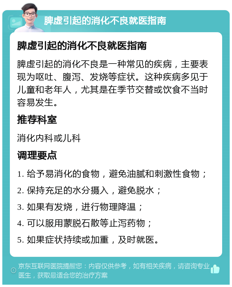 脾虚引起的消化不良就医指南 脾虚引起的消化不良就医指南 脾虚引起的消化不良是一种常见的疾病，主要表现为呕吐、腹泻、发烧等症状。这种疾病多见于儿童和老年人，尤其是在季节交替或饮食不当时容易发生。 推荐科室 消化内科或儿科 调理要点 1. 给予易消化的食物，避免油腻和刺激性食物； 2. 保持充足的水分摄入，避免脱水； 3. 如果有发烧，进行物理降温； 4. 可以服用蒙脱石散等止泻药物； 5. 如果症状持续或加重，及时就医。