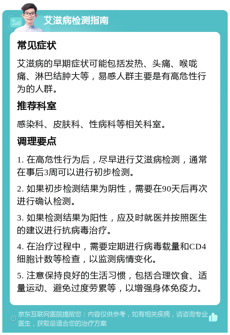 艾滋病检测指南 常见症状 艾滋病的早期症状可能包括发热、头痛、喉咙痛、淋巴结肿大等，易感人群主要是有高危性行为的人群。 推荐科室 感染科、皮肤科、性病科等相关科室。 调理要点 1. 在高危性行为后，尽早进行艾滋病检测，通常在事后3周可以进行初步检测。 2. 如果初步检测结果为阴性，需要在90天后再次进行确认检测。 3. 如果检测结果为阳性，应及时就医并按照医生的建议进行抗病毒治疗。 4. 在治疗过程中，需要定期进行病毒载量和CD4细胞计数等检查，以监测病情变化。 5. 注意保持良好的生活习惯，包括合理饮食、适量运动、避免过度劳累等，以增强身体免疫力。