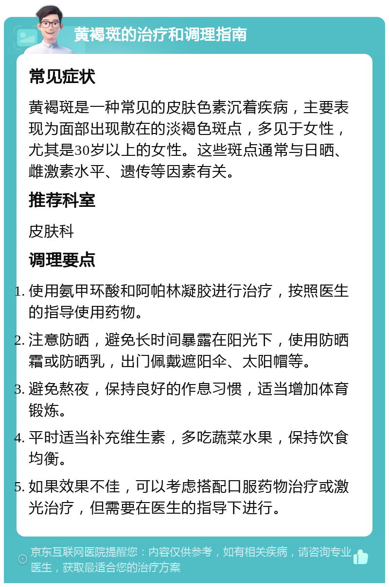 黄褐斑的治疗和调理指南 常见症状 黄褐斑是一种常见的皮肤色素沉着疾病，主要表现为面部出现散在的淡褐色斑点，多见于女性，尤其是30岁以上的女性。这些斑点通常与日晒、雌激素水平、遗传等因素有关。 推荐科室 皮肤科 调理要点 使用氨甲环酸和阿帕林凝胶进行治疗，按照医生的指导使用药物。 注意防晒，避免长时间暴露在阳光下，使用防晒霜或防晒乳，出门佩戴遮阳伞、太阳帽等。 避免熬夜，保持良好的作息习惯，适当增加体育锻炼。 平时适当补充维生素，多吃蔬菜水果，保持饮食均衡。 如果效果不佳，可以考虑搭配口服药物治疗或激光治疗，但需要在医生的指导下进行。