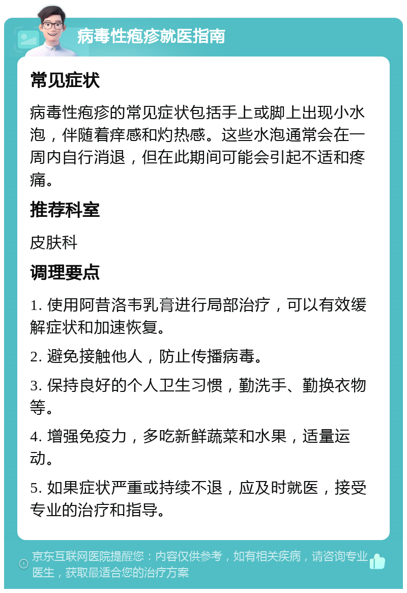 病毒性疱疹就医指南 常见症状 病毒性疱疹的常见症状包括手上或脚上出现小水泡，伴随着痒感和灼热感。这些水泡通常会在一周内自行消退，但在此期间可能会引起不适和疼痛。 推荐科室 皮肤科 调理要点 1. 使用阿昔洛韦乳膏进行局部治疗，可以有效缓解症状和加速恢复。 2. 避免接触他人，防止传播病毒。 3. 保持良好的个人卫生习惯，勤洗手、勤换衣物等。 4. 增强免疫力，多吃新鲜蔬菜和水果，适量运动。 5. 如果症状严重或持续不退，应及时就医，接受专业的治疗和指导。