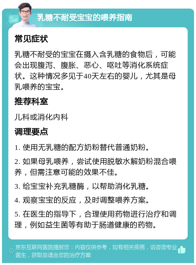 乳糖不耐受宝宝的喂养指南 常见症状 乳糖不耐受的宝宝在摄入含乳糖的食物后，可能会出现腹泻、腹胀、恶心、呕吐等消化系统症状。这种情况多见于40天左右的婴儿，尤其是母乳喂养的宝宝。 推荐科室 儿科或消化内科 调理要点 1. 使用无乳糖的配方奶粉替代普通奶粉。 2. 如果母乳喂养，尝试使用脱敏水解奶粉混合喂养，但需注意可能的效果不佳。 3. 给宝宝补充乳糖酶，以帮助消化乳糖。 4. 观察宝宝的反应，及时调整喂养方案。 5. 在医生的指导下，合理使用药物进行治疗和调理，例如益生菌等有助于肠道健康的药物。