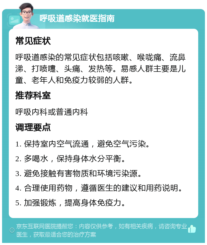 呼吸道感染就医指南 常见症状 呼吸道感染的常见症状包括咳嗽、喉咙痛、流鼻涕、打喷嚏、头痛、发热等。易感人群主要是儿童、老年人和免疫力较弱的人群。 推荐科室 呼吸内科或普通内科 调理要点 1. 保持室内空气流通，避免空气污染。 2. 多喝水，保持身体水分平衡。 3. 避免接触有害物质和环境污染源。 4. 合理使用药物，遵循医生的建议和用药说明。 5. 加强锻炼，提高身体免疫力。