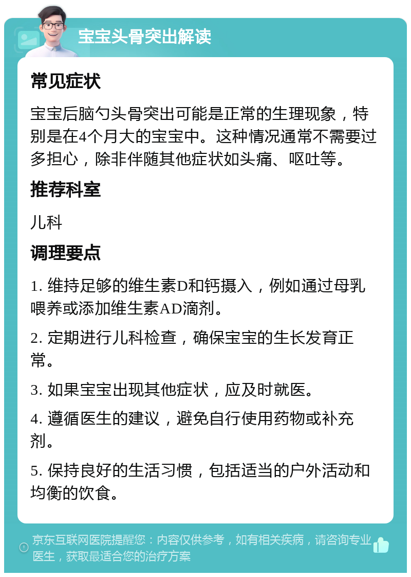 宝宝头骨突出解读 常见症状 宝宝后脑勺头骨突出可能是正常的生理现象，特别是在4个月大的宝宝中。这种情况通常不需要过多担心，除非伴随其他症状如头痛、呕吐等。 推荐科室 儿科 调理要点 1. 维持足够的维生素D和钙摄入，例如通过母乳喂养或添加维生素AD滴剂。 2. 定期进行儿科检查，确保宝宝的生长发育正常。 3. 如果宝宝出现其他症状，应及时就医。 4. 遵循医生的建议，避免自行使用药物或补充剂。 5. 保持良好的生活习惯，包括适当的户外活动和均衡的饮食。