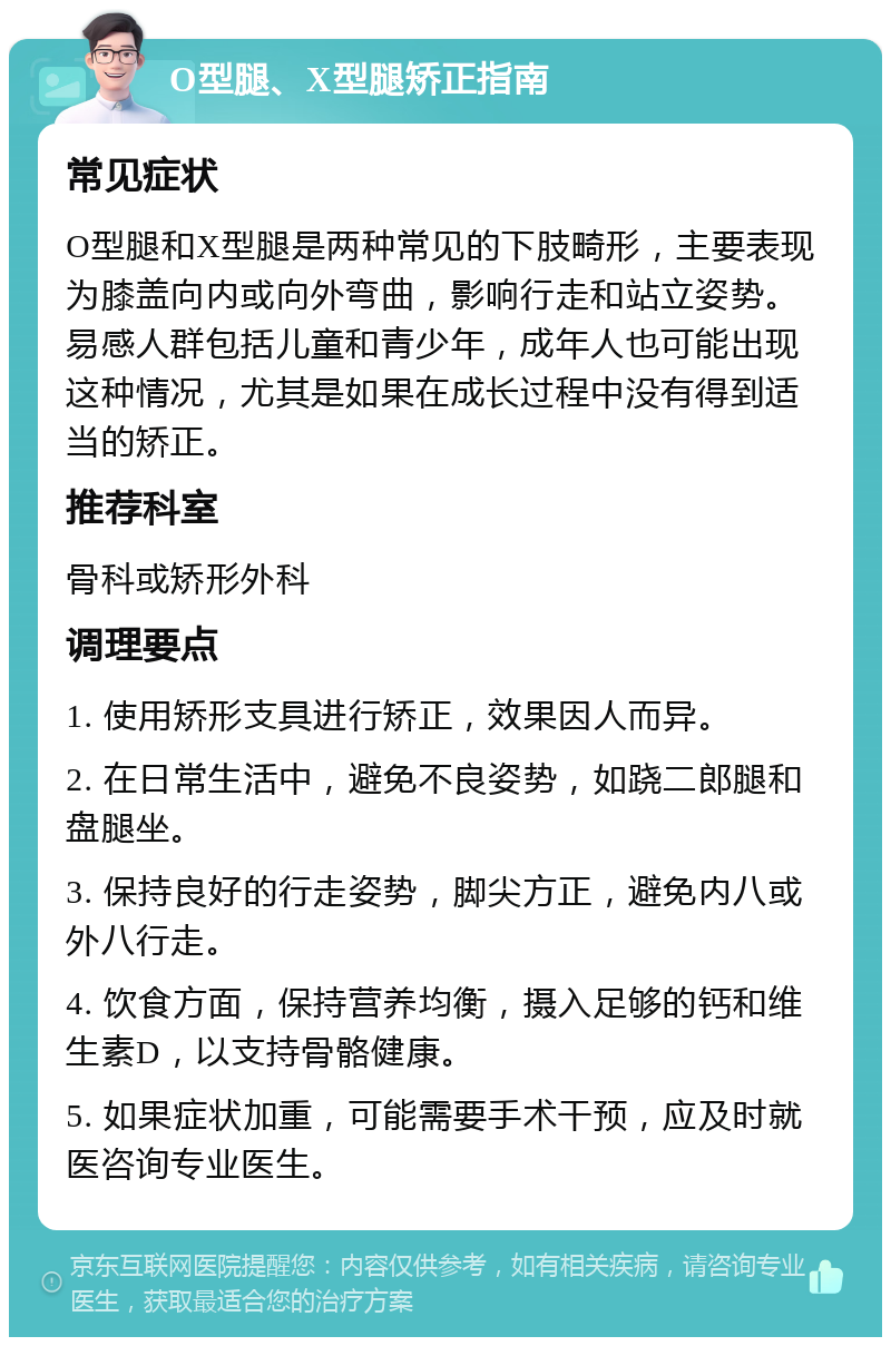 O型腿、X型腿矫正指南 常见症状 O型腿和X型腿是两种常见的下肢畸形，主要表现为膝盖向内或向外弯曲，影响行走和站立姿势。易感人群包括儿童和青少年，成年人也可能出现这种情况，尤其是如果在成长过程中没有得到适当的矫正。 推荐科室 骨科或矫形外科 调理要点 1. 使用矫形支具进行矫正，效果因人而异。 2. 在日常生活中，避免不良姿势，如跷二郎腿和盘腿坐。 3. 保持良好的行走姿势，脚尖方正，避免内八或外八行走。 4. 饮食方面，保持营养均衡，摄入足够的钙和维生素D，以支持骨骼健康。 5. 如果症状加重，可能需要手术干预，应及时就医咨询专业医生。