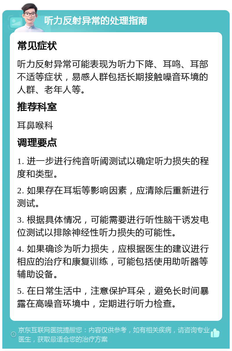 听力反射异常的处理指南 常见症状 听力反射异常可能表现为听力下降、耳鸣、耳部不适等症状，易感人群包括长期接触噪音环境的人群、老年人等。 推荐科室 耳鼻喉科 调理要点 1. 进一步进行纯音听阈测试以确定听力损失的程度和类型。 2. 如果存在耳垢等影响因素，应清除后重新进行测试。 3. 根据具体情况，可能需要进行听性脑干诱发电位测试以排除神经性听力损失的可能性。 4. 如果确诊为听力损失，应根据医生的建议进行相应的治疗和康复训练，可能包括使用助听器等辅助设备。 5. 在日常生活中，注意保护耳朵，避免长时间暴露在高噪音环境中，定期进行听力检查。