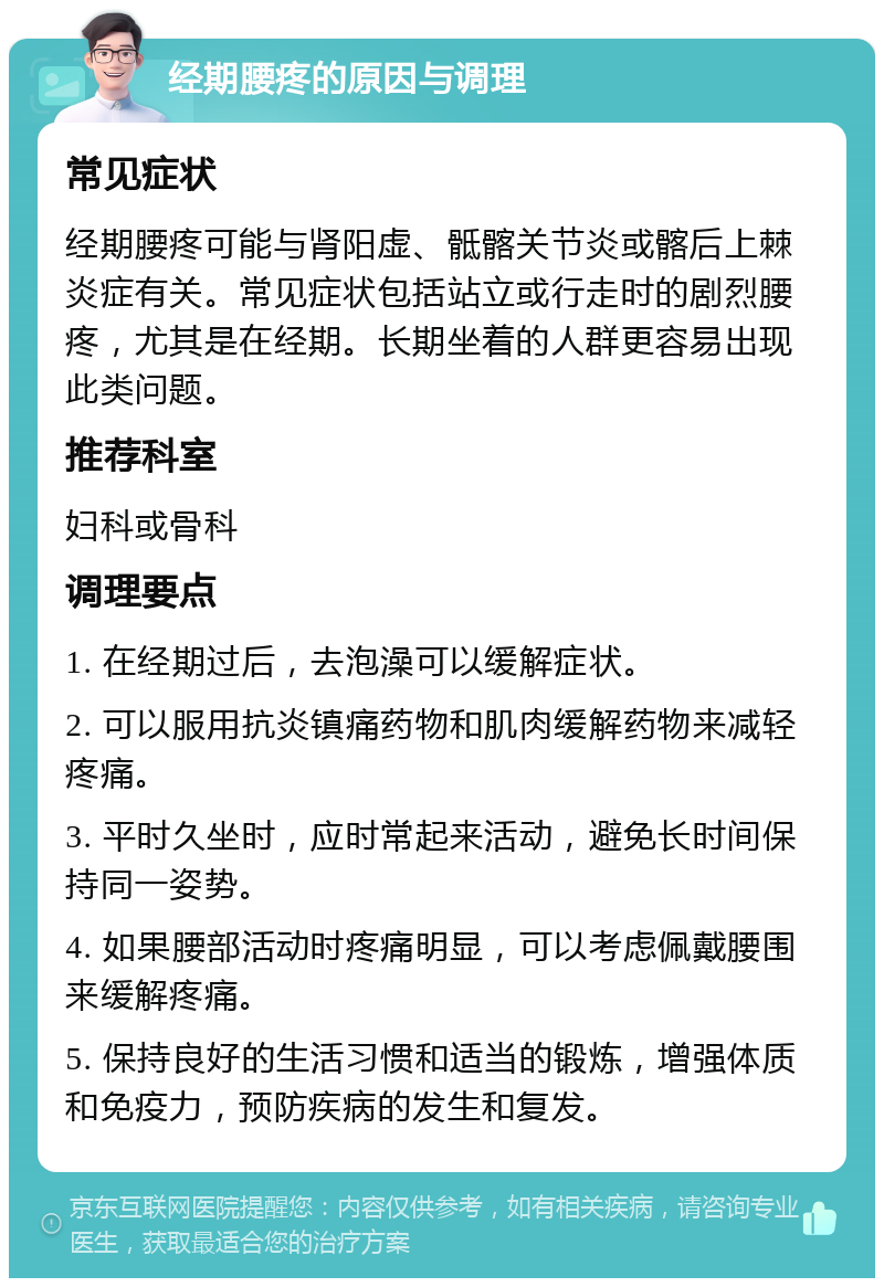 经期腰疼的原因与调理 常见症状 经期腰疼可能与肾阳虚、骶髂关节炎或髂后上棘炎症有关。常见症状包括站立或行走时的剧烈腰疼，尤其是在经期。长期坐着的人群更容易出现此类问题。 推荐科室 妇科或骨科 调理要点 1. 在经期过后，去泡澡可以缓解症状。 2. 可以服用抗炎镇痛药物和肌肉缓解药物来减轻疼痛。 3. 平时久坐时，应时常起来活动，避免长时间保持同一姿势。 4. 如果腰部活动时疼痛明显，可以考虑佩戴腰围来缓解疼痛。 5. 保持良好的生活习惯和适当的锻炼，增强体质和免疫力，预防疾病的发生和复发。