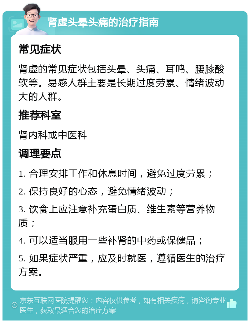 肾虚头晕头痛的治疗指南 常见症状 肾虚的常见症状包括头晕、头痛、耳鸣、腰膝酸软等。易感人群主要是长期过度劳累、情绪波动大的人群。 推荐科室 肾内科或中医科 调理要点 1. 合理安排工作和休息时间，避免过度劳累； 2. 保持良好的心态，避免情绪波动； 3. 饮食上应注意补充蛋白质、维生素等营养物质； 4. 可以适当服用一些补肾的中药或保健品； 5. 如果症状严重，应及时就医，遵循医生的治疗方案。