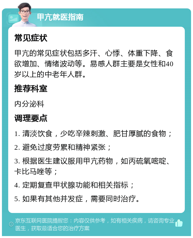 甲亢就医指南 常见症状 甲亢的常见症状包括多汗、心悸、体重下降、食欲增加、情绪波动等。易感人群主要是女性和40岁以上的中老年人群。 推荐科室 内分泌科 调理要点 1. 清淡饮食，少吃辛辣刺激、肥甘厚腻的食物； 2. 避免过度劳累和精神紧张； 3. 根据医生建议服用甲亢药物，如丙硫氧嘧啶、卡比马唑等； 4. 定期复查甲状腺功能和相关指标； 5. 如果有其他并发症，需要同时治疗。