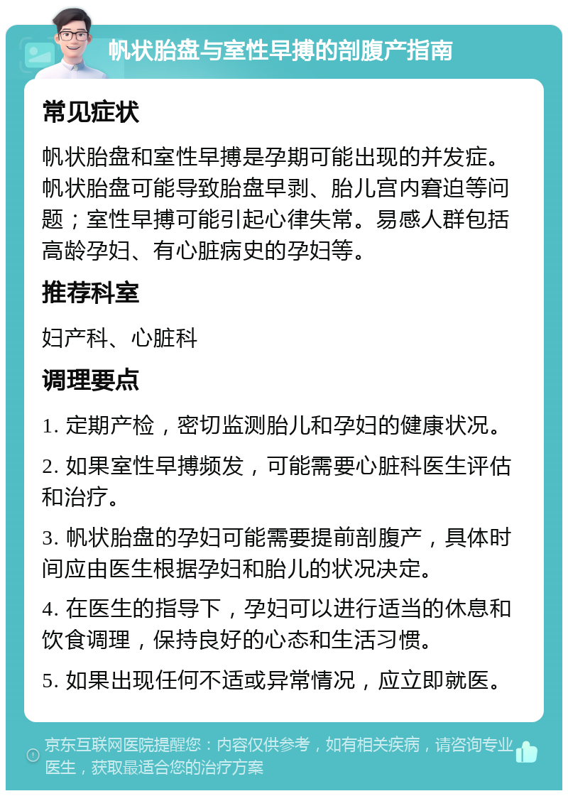 帆状胎盘与室性早搏的剖腹产指南 常见症状 帆状胎盘和室性早搏是孕期可能出现的并发症。帆状胎盘可能导致胎盘早剥、胎儿宫内窘迫等问题；室性早搏可能引起心律失常。易感人群包括高龄孕妇、有心脏病史的孕妇等。 推荐科室 妇产科、心脏科 调理要点 1. 定期产检，密切监测胎儿和孕妇的健康状况。 2. 如果室性早搏频发，可能需要心脏科医生评估和治疗。 3. 帆状胎盘的孕妇可能需要提前剖腹产，具体时间应由医生根据孕妇和胎儿的状况决定。 4. 在医生的指导下，孕妇可以进行适当的休息和饮食调理，保持良好的心态和生活习惯。 5. 如果出现任何不适或异常情况，应立即就医。