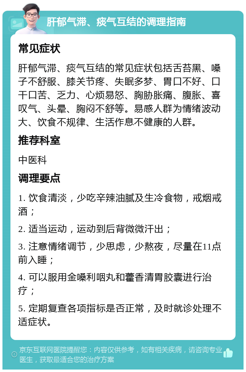 肝郁气滞、痰气互结的调理指南 常见症状 肝郁气滞、痰气互结的常见症状包括舌苔黑、嗓子不舒服、膝关节疼、失眠多梦、胃口不好、口干口苦、乏力、心烦易怒、胸胁胀痛、腹胀、喜叹气、头晕、胸闷不舒等。易感人群为情绪波动大、饮食不规律、生活作息不健康的人群。 推荐科室 中医科 调理要点 1. 饮食清淡，少吃辛辣油腻及生冷食物，戒烟戒酒； 2. 适当运动，运动到后背微微汗出； 3. 注意情绪调节，少思虑，少熬夜，尽量在11点前入睡； 4. 可以服用金嗓利咽丸和藿香清胃胶囊进行治疗； 5. 定期复查各项指标是否正常，及时就诊处理不适症状。