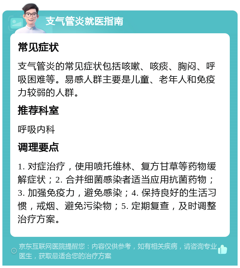 支气管炎就医指南 常见症状 支气管炎的常见症状包括咳嗽、咳痰、胸闷、呼吸困难等。易感人群主要是儿童、老年人和免疫力较弱的人群。 推荐科室 呼吸内科 调理要点 1. 对症治疗，使用喷托维林、复方甘草等药物缓解症状；2. 合并细菌感染者适当应用抗菌药物；3. 加强免疫力，避免感染；4. 保持良好的生活习惯，戒烟、避免污染物；5. 定期复查，及时调整治疗方案。