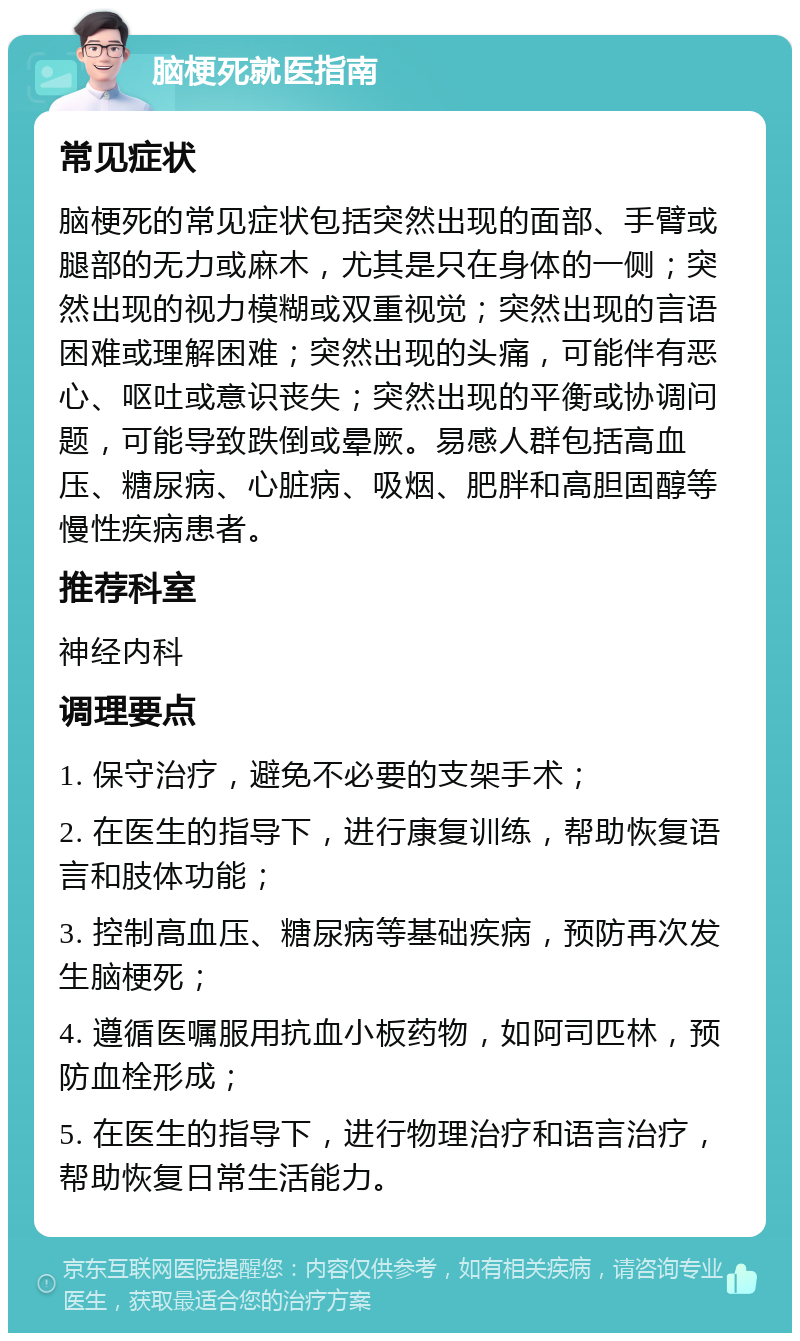 脑梗死就医指南 常见症状 脑梗死的常见症状包括突然出现的面部、手臂或腿部的无力或麻木，尤其是只在身体的一侧；突然出现的视力模糊或双重视觉；突然出现的言语困难或理解困难；突然出现的头痛，可能伴有恶心、呕吐或意识丧失；突然出现的平衡或协调问题，可能导致跌倒或晕厥。易感人群包括高血压、糖尿病、心脏病、吸烟、肥胖和高胆固醇等慢性疾病患者。 推荐科室 神经内科 调理要点 1. 保守治疗，避免不必要的支架手术； 2. 在医生的指导下，进行康复训练，帮助恢复语言和肢体功能； 3. 控制高血压、糖尿病等基础疾病，预防再次发生脑梗死； 4. 遵循医嘱服用抗血小板药物，如阿司匹林，预防血栓形成； 5. 在医生的指导下，进行物理治疗和语言治疗，帮助恢复日常生活能力。