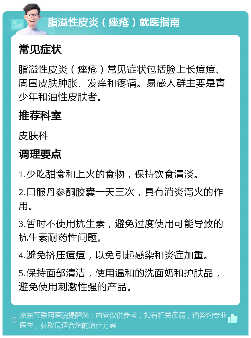 脂溢性皮炎（痤疮）就医指南 常见症状 脂溢性皮炎（痤疮）常见症状包括脸上长痘痘、周围皮肤肿胀、发痒和疼痛。易感人群主要是青少年和油性皮肤者。 推荐科室 皮肤科 调理要点 1.少吃甜食和上火的食物，保持饮食清淡。 2.口服丹参酮胶囊一天三次，具有消炎泻火的作用。 3.暂时不使用抗生素，避免过度使用可能导致的抗生素耐药性问题。 4.避免挤压痘痘，以免引起感染和炎症加重。 5.保持面部清洁，使用温和的洗面奶和护肤品，避免使用刺激性强的产品。