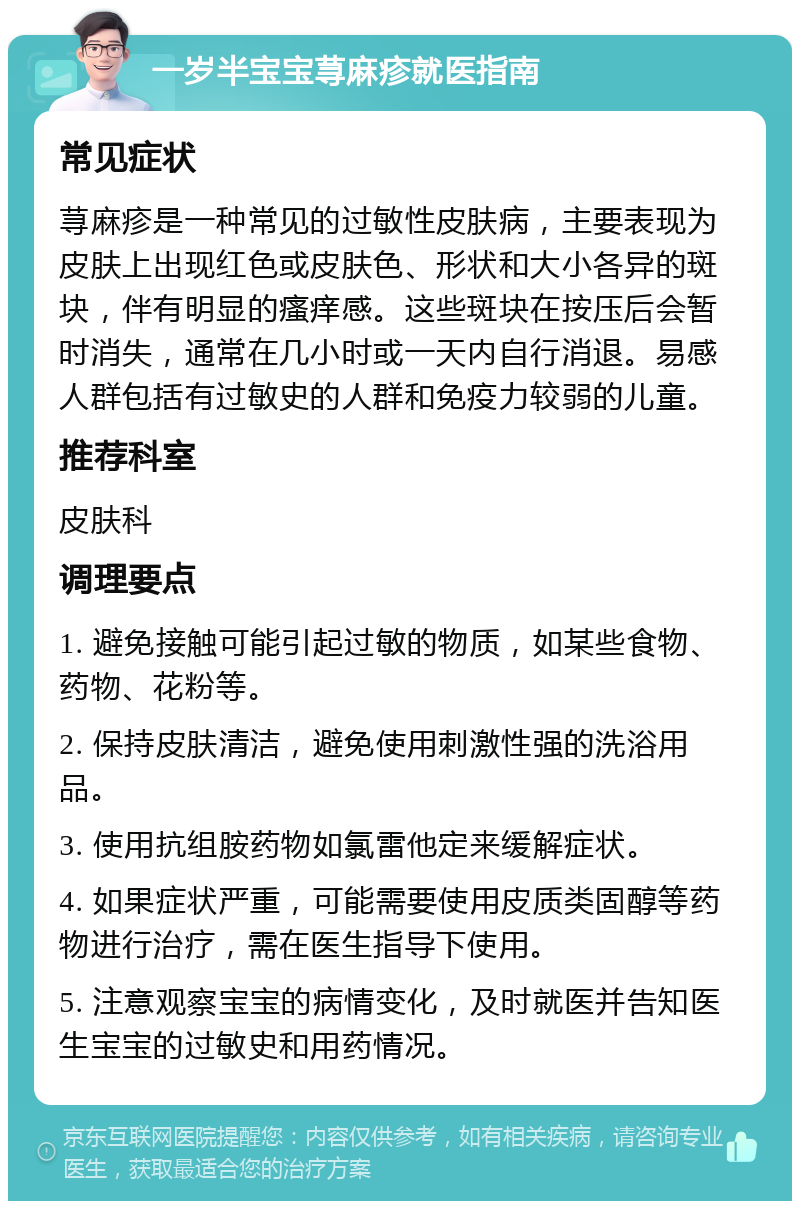 一岁半宝宝荨麻疹就医指南 常见症状 荨麻疹是一种常见的过敏性皮肤病，主要表现为皮肤上出现红色或皮肤色、形状和大小各异的斑块，伴有明显的瘙痒感。这些斑块在按压后会暂时消失，通常在几小时或一天内自行消退。易感人群包括有过敏史的人群和免疫力较弱的儿童。 推荐科室 皮肤科 调理要点 1. 避免接触可能引起过敏的物质，如某些食物、药物、花粉等。 2. 保持皮肤清洁，避免使用刺激性强的洗浴用品。 3. 使用抗组胺药物如氯雷他定来缓解症状。 4. 如果症状严重，可能需要使用皮质类固醇等药物进行治疗，需在医生指导下使用。 5. 注意观察宝宝的病情变化，及时就医并告知医生宝宝的过敏史和用药情况。