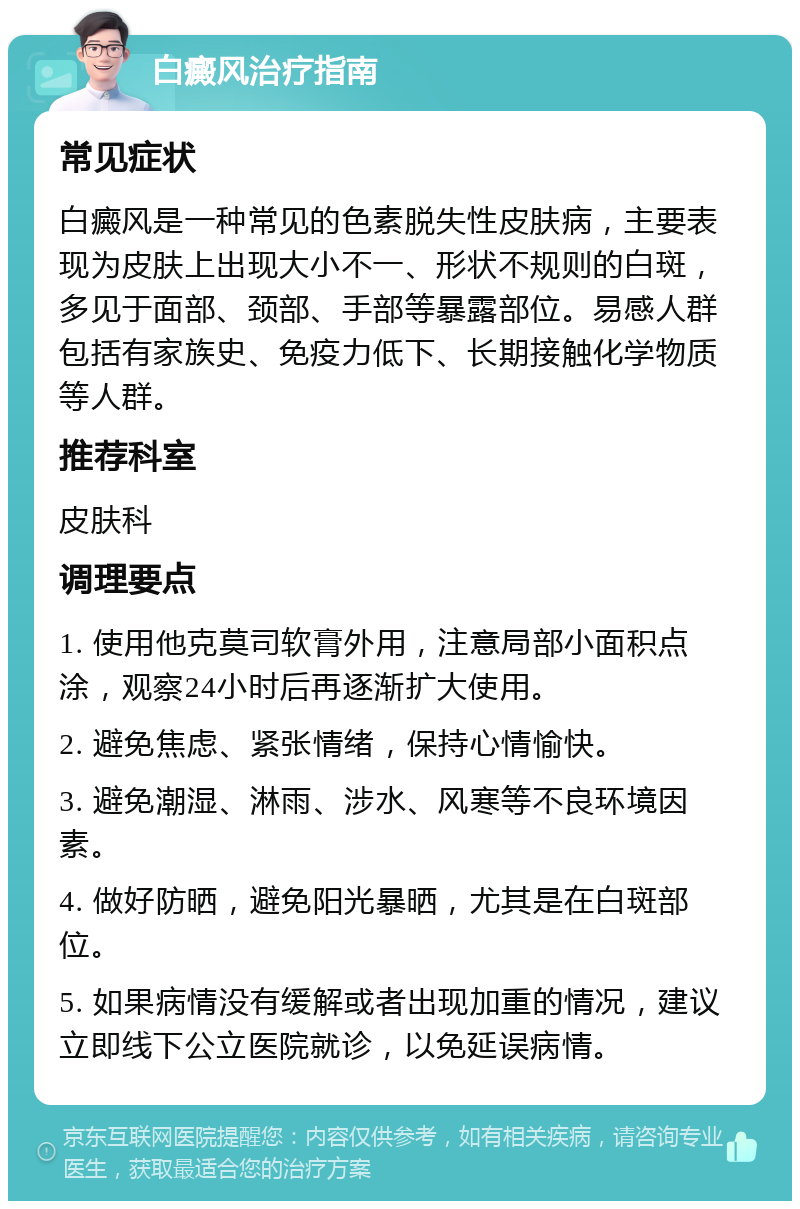 白癜风治疗指南 常见症状 白癜风是一种常见的色素脱失性皮肤病，主要表现为皮肤上出现大小不一、形状不规则的白斑，多见于面部、颈部、手部等暴露部位。易感人群包括有家族史、免疫力低下、长期接触化学物质等人群。 推荐科室 皮肤科 调理要点 1. 使用他克莫司软膏外用，注意局部小面积点涂，观察24小时后再逐渐扩大使用。 2. 避免焦虑、紧张情绪，保持心情愉快。 3. 避免潮湿、淋雨、涉水、风寒等不良环境因素。 4. 做好防晒，避免阳光暴晒，尤其是在白斑部位。 5. 如果病情没有缓解或者出现加重的情况，建议立即线下公立医院就诊，以免延误病情。