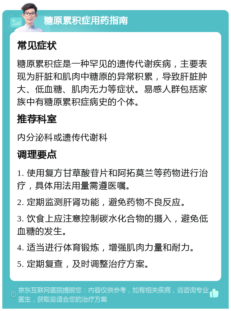 糖原累积症用药指南 常见症状 糖原累积症是一种罕见的遗传代谢疾病，主要表现为肝脏和肌肉中糖原的异常积累，导致肝脏肿大、低血糖、肌肉无力等症状。易感人群包括家族中有糖原累积症病史的个体。 推荐科室 内分泌科或遗传代谢科 调理要点 1. 使用复方甘草酸苷片和阿拓莫兰等药物进行治疗，具体用法用量需遵医嘱。 2. 定期监测肝肾功能，避免药物不良反应。 3. 饮食上应注意控制碳水化合物的摄入，避免低血糖的发生。 4. 适当进行体育锻炼，增强肌肉力量和耐力。 5. 定期复查，及时调整治疗方案。