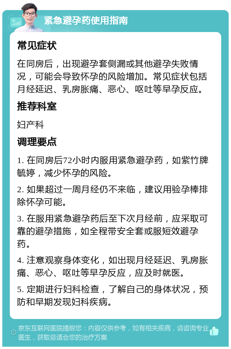 紧急避孕药使用指南 常见症状 在同房后，出现避孕套侧漏或其他避孕失败情况，可能会导致怀孕的风险增加。常见症状包括月经延迟、乳房胀痛、恶心、呕吐等早孕反应。 推荐科室 妇产科 调理要点 1. 在同房后72小时内服用紧急避孕药，如紫竹牌毓婷，减少怀孕的风险。 2. 如果超过一周月经仍不来临，建议用验孕棒排除怀孕可能。 3. 在服用紧急避孕药后至下次月经前，应采取可靠的避孕措施，如全程带安全套或服短效避孕药。 4. 注意观察身体变化，如出现月经延迟、乳房胀痛、恶心、呕吐等早孕反应，应及时就医。 5. 定期进行妇科检查，了解自己的身体状况，预防和早期发现妇科疾病。