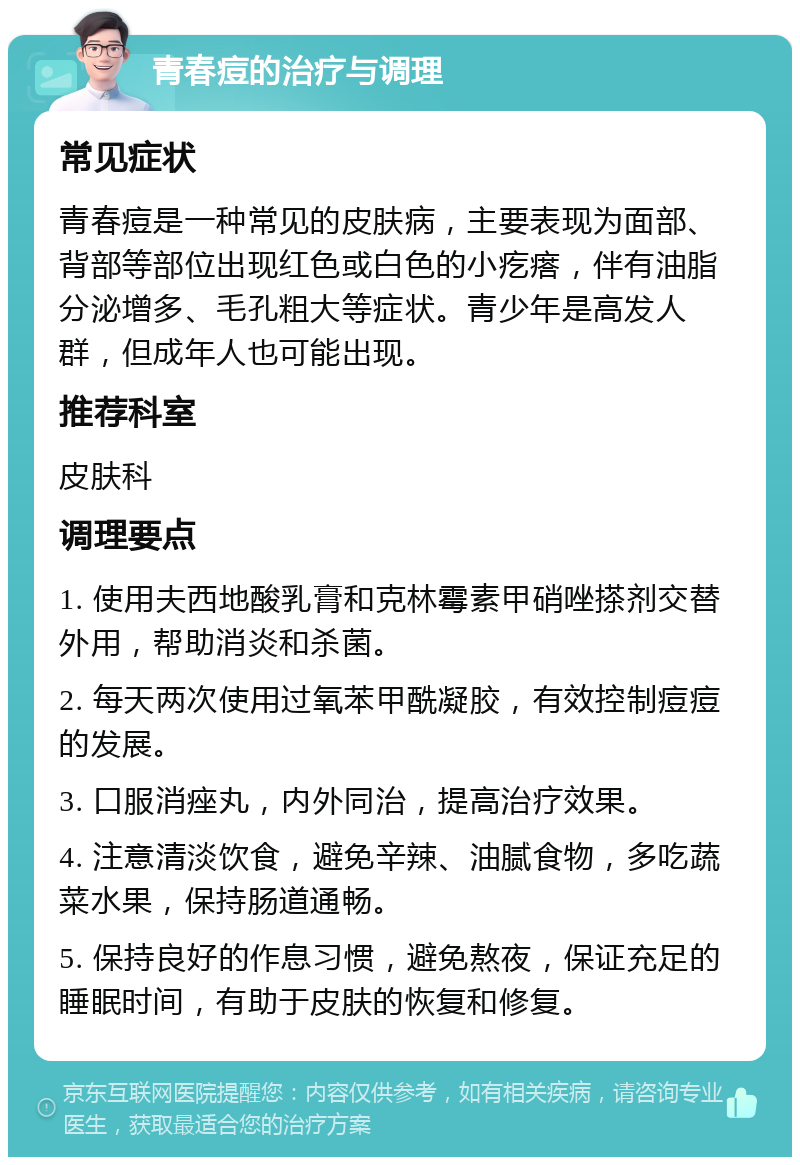 青春痘的治疗与调理 常见症状 青春痘是一种常见的皮肤病，主要表现为面部、背部等部位出现红色或白色的小疙瘩，伴有油脂分泌增多、毛孔粗大等症状。青少年是高发人群，但成年人也可能出现。 推荐科室 皮肤科 调理要点 1. 使用夫西地酸乳膏和克林霉素甲硝唑搽剂交替外用，帮助消炎和杀菌。 2. 每天两次使用过氧苯甲酰凝胶，有效控制痘痘的发展。 3. 口服消痤丸，内外同治，提高治疗效果。 4. 注意清淡饮食，避免辛辣、油腻食物，多吃蔬菜水果，保持肠道通畅。 5. 保持良好的作息习惯，避免熬夜，保证充足的睡眠时间，有助于皮肤的恢复和修复。