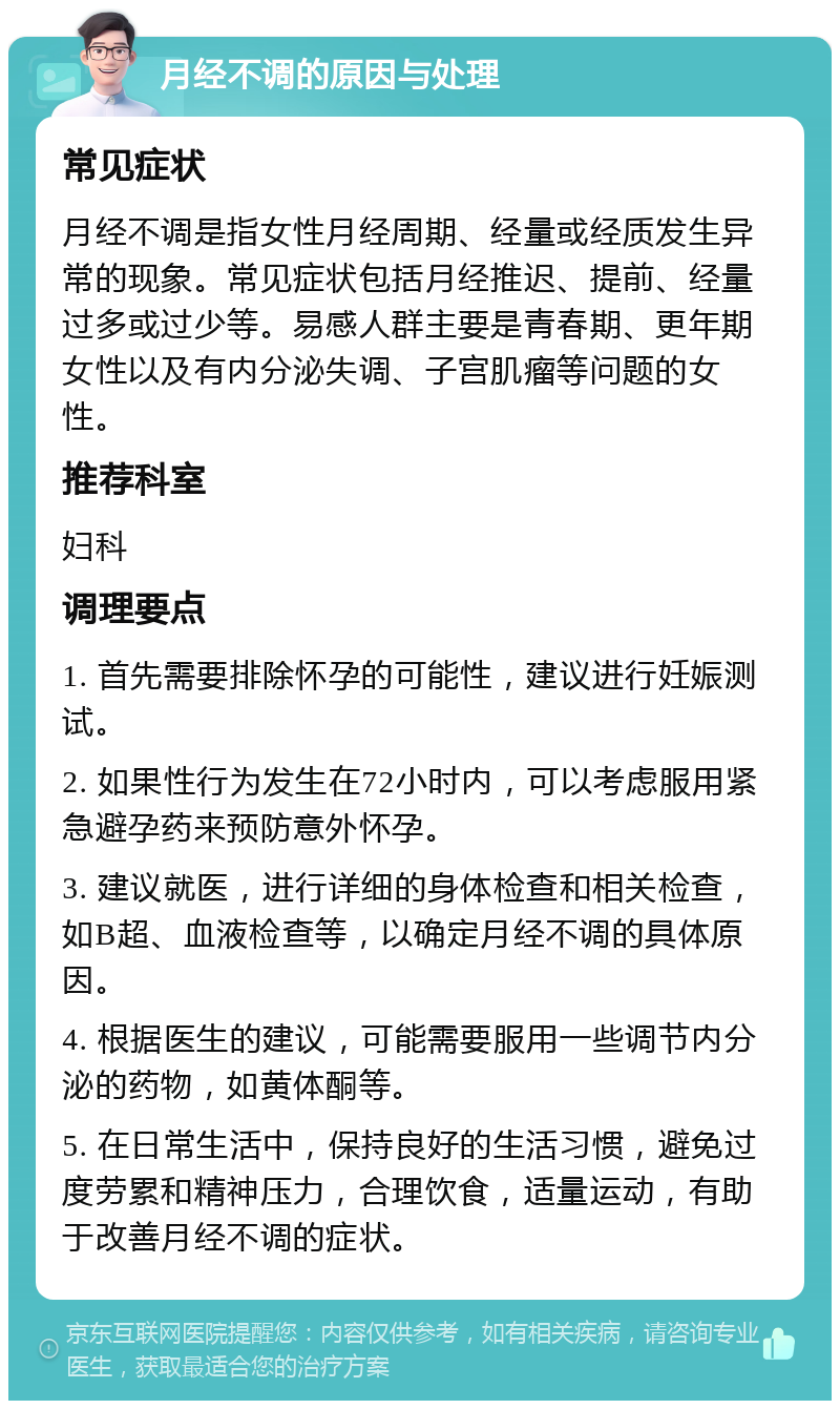 月经不调的原因与处理 常见症状 月经不调是指女性月经周期、经量或经质发生异常的现象。常见症状包括月经推迟、提前、经量过多或过少等。易感人群主要是青春期、更年期女性以及有内分泌失调、子宫肌瘤等问题的女性。 推荐科室 妇科 调理要点 1. 首先需要排除怀孕的可能性，建议进行妊娠测试。 2. 如果性行为发生在72小时内，可以考虑服用紧急避孕药来预防意外怀孕。 3. 建议就医，进行详细的身体检查和相关检查，如B超、血液检查等，以确定月经不调的具体原因。 4. 根据医生的建议，可能需要服用一些调节内分泌的药物，如黄体酮等。 5. 在日常生活中，保持良好的生活习惯，避免过度劳累和精神压力，合理饮食，适量运动，有助于改善月经不调的症状。