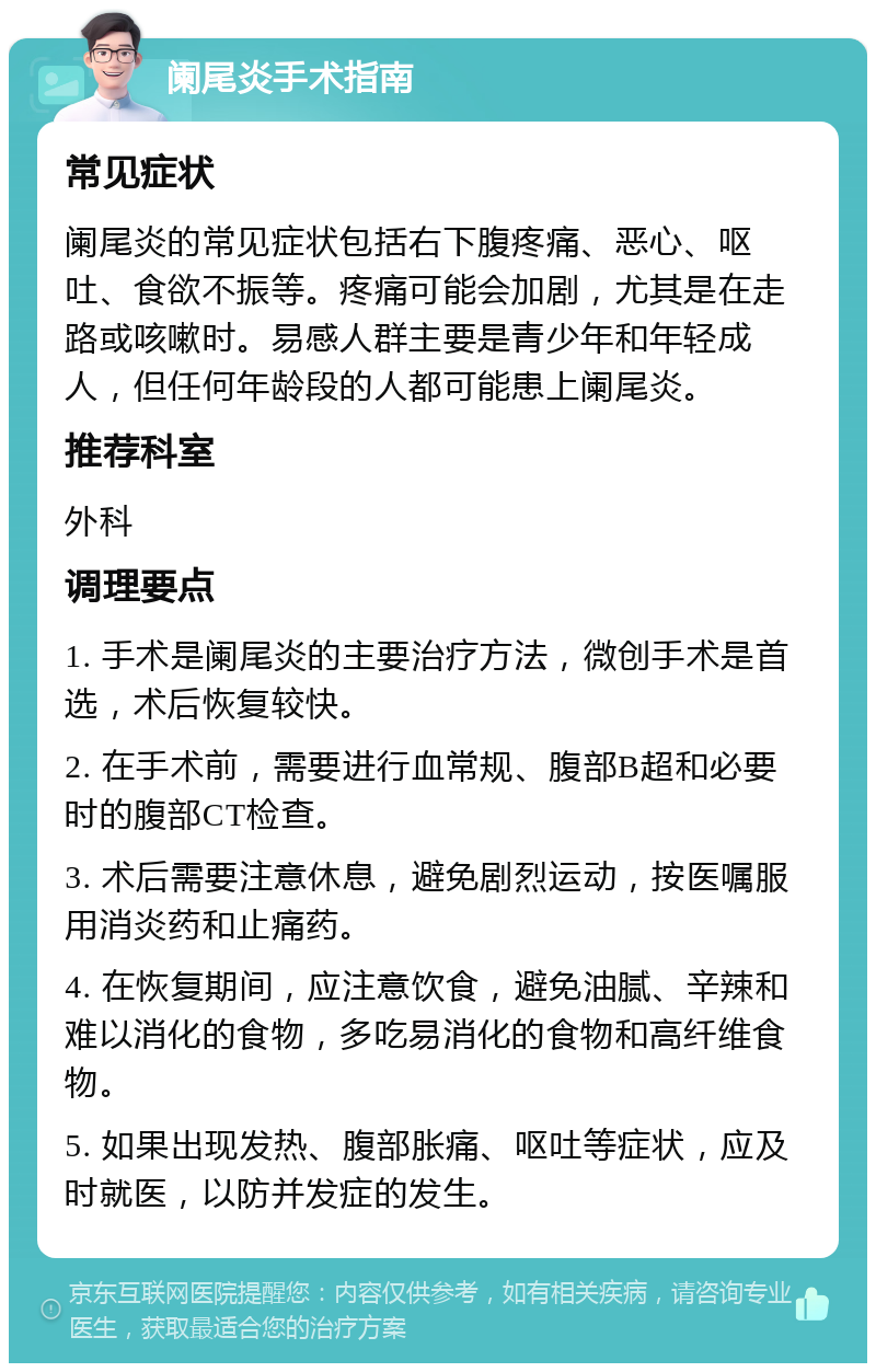 阑尾炎手术指南 常见症状 阑尾炎的常见症状包括右下腹疼痛、恶心、呕吐、食欲不振等。疼痛可能会加剧，尤其是在走路或咳嗽时。易感人群主要是青少年和年轻成人，但任何年龄段的人都可能患上阑尾炎。 推荐科室 外科 调理要点 1. 手术是阑尾炎的主要治疗方法，微创手术是首选，术后恢复较快。 2. 在手术前，需要进行血常规、腹部B超和必要时的腹部CT检查。 3. 术后需要注意休息，避免剧烈运动，按医嘱服用消炎药和止痛药。 4. 在恢复期间，应注意饮食，避免油腻、辛辣和难以消化的食物，多吃易消化的食物和高纤维食物。 5. 如果出现发热、腹部胀痛、呕吐等症状，应及时就医，以防并发症的发生。