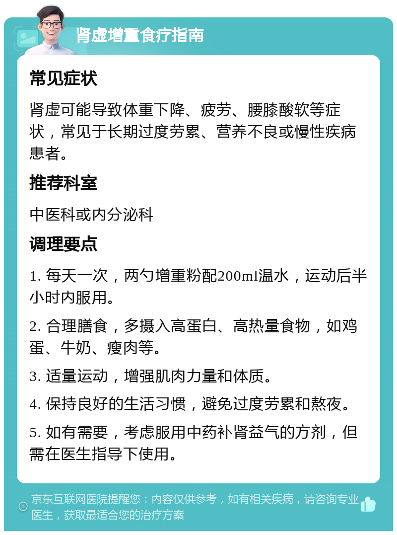 肾虚增重食疗指南 常见症状 肾虚可能导致体重下降、疲劳、腰膝酸软等症状，常见于长期过度劳累、营养不良或慢性疾病患者。 推荐科室 中医科或内分泌科 调理要点 1. 每天一次，两勺增重粉配200ml温水，运动后半小时内服用。 2. 合理膳食，多摄入高蛋白、高热量食物，如鸡蛋、牛奶、瘦肉等。 3. 适量运动，增强肌肉力量和体质。 4. 保持良好的生活习惯，避免过度劳累和熬夜。 5. 如有需要，考虑服用中药补肾益气的方剂，但需在医生指导下使用。