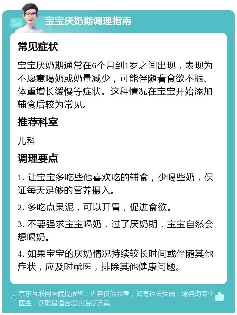 宝宝厌奶期调理指南 常见症状 宝宝厌奶期通常在6个月到1岁之间出现，表现为不愿意喝奶或奶量减少，可能伴随着食欲不振、体重增长缓慢等症状。这种情况在宝宝开始添加辅食后较为常见。 推荐科室 儿科 调理要点 1. 让宝宝多吃些他喜欢吃的辅食，少喝些奶，保证每天足够的营养摄入。 2. 多吃点果泥，可以开胃，促进食欲。 3. 不要强求宝宝喝奶，过了厌奶期，宝宝自然会想喝奶。 4. 如果宝宝的厌奶情况持续较长时间或伴随其他症状，应及时就医，排除其他健康问题。