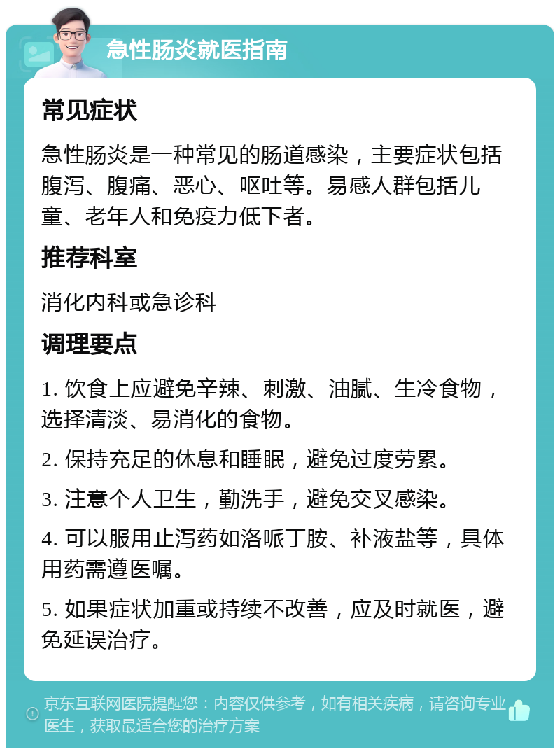 急性肠炎就医指南 常见症状 急性肠炎是一种常见的肠道感染，主要症状包括腹泻、腹痛、恶心、呕吐等。易感人群包括儿童、老年人和免疫力低下者。 推荐科室 消化内科或急诊科 调理要点 1. 饮食上应避免辛辣、刺激、油腻、生冷食物，选择清淡、易消化的食物。 2. 保持充足的休息和睡眠，避免过度劳累。 3. 注意个人卫生，勤洗手，避免交叉感染。 4. 可以服用止泻药如洛哌丁胺、补液盐等，具体用药需遵医嘱。 5. 如果症状加重或持续不改善，应及时就医，避免延误治疗。