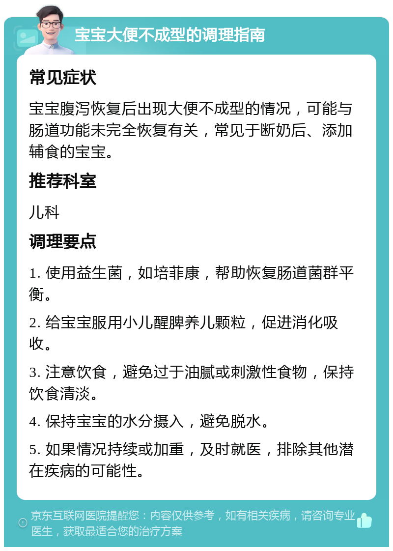 宝宝大便不成型的调理指南 常见症状 宝宝腹泻恢复后出现大便不成型的情况，可能与肠道功能未完全恢复有关，常见于断奶后、添加辅食的宝宝。 推荐科室 儿科 调理要点 1. 使用益生菌，如培菲康，帮助恢复肠道菌群平衡。 2. 给宝宝服用小儿醒脾养儿颗粒，促进消化吸收。 3. 注意饮食，避免过于油腻或刺激性食物，保持饮食清淡。 4. 保持宝宝的水分摄入，避免脱水。 5. 如果情况持续或加重，及时就医，排除其他潜在疾病的可能性。