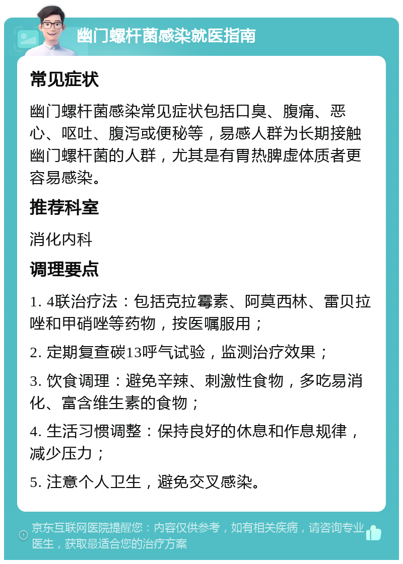 幽门螺杆菌感染就医指南 常见症状 幽门螺杆菌感染常见症状包括口臭、腹痛、恶心、呕吐、腹泻或便秘等，易感人群为长期接触幽门螺杆菌的人群，尤其是有胃热脾虚体质者更容易感染。 推荐科室 消化内科 调理要点 1. 4联治疗法：包括克拉霉素、阿莫西林、雷贝拉唑和甲硝唑等药物，按医嘱服用； 2. 定期复查碳13呼气试验，监测治疗效果； 3. 饮食调理：避免辛辣、刺激性食物，多吃易消化、富含维生素的食物； 4. 生活习惯调整：保持良好的休息和作息规律，减少压力； 5. 注意个人卫生，避免交叉感染。