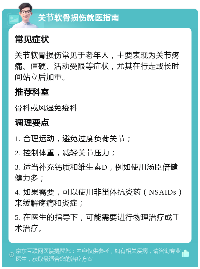 关节软骨损伤就医指南 常见症状 关节软骨损伤常见于老年人，主要表现为关节疼痛、僵硬、活动受限等症状，尤其在行走或长时间站立后加重。 推荐科室 骨科或风湿免疫科 调理要点 1. 合理运动，避免过度负荷关节； 2. 控制体重，减轻关节压力； 3. 适当补充钙质和维生素D，例如使用汤臣倍健健力多； 4. 如果需要，可以使用非甾体抗炎药（NSAIDs）来缓解疼痛和炎症； 5. 在医生的指导下，可能需要进行物理治疗或手术治疗。