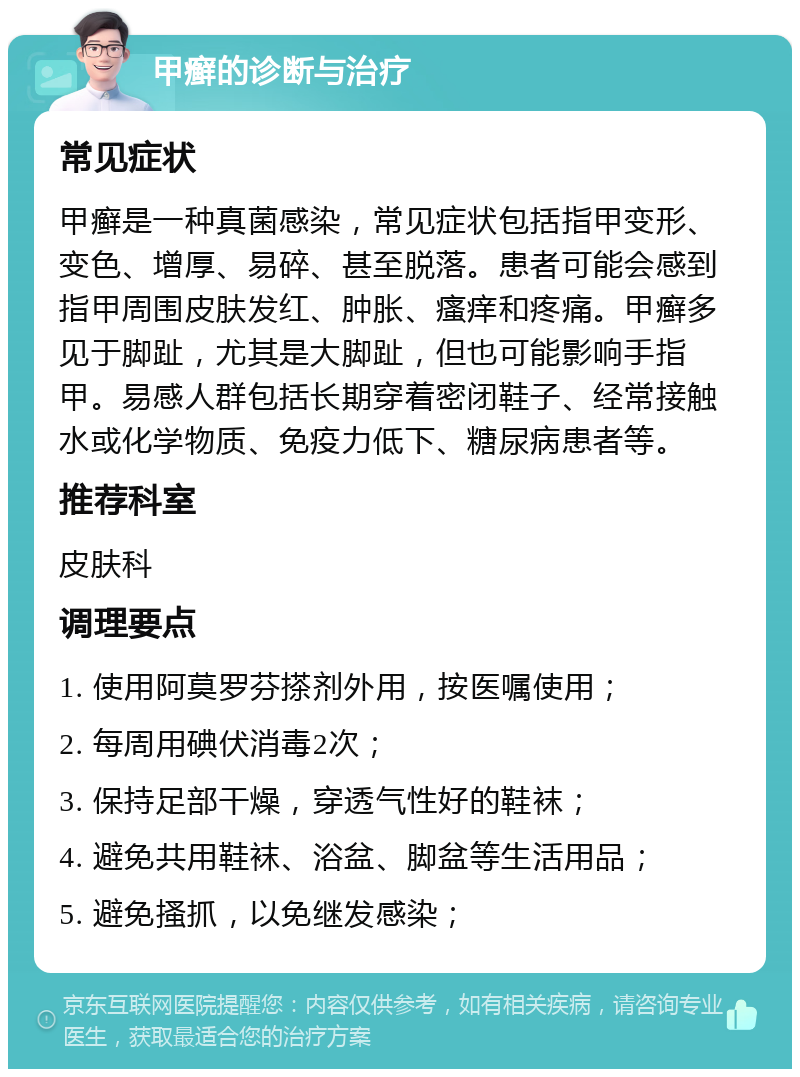 甲癣的诊断与治疗 常见症状 甲癣是一种真菌感染，常见症状包括指甲变形、变色、增厚、易碎、甚至脱落。患者可能会感到指甲周围皮肤发红、肿胀、瘙痒和疼痛。甲癣多见于脚趾，尤其是大脚趾，但也可能影响手指甲。易感人群包括长期穿着密闭鞋子、经常接触水或化学物质、免疫力低下、糖尿病患者等。 推荐科室 皮肤科 调理要点 1. 使用阿莫罗芬搽剂外用，按医嘱使用； 2. 每周用碘伏消毒2次； 3. 保持足部干燥，穿透气性好的鞋袜； 4. 避免共用鞋袜、浴盆、脚盆等生活用品； 5. 避免搔抓，以免继发感染；