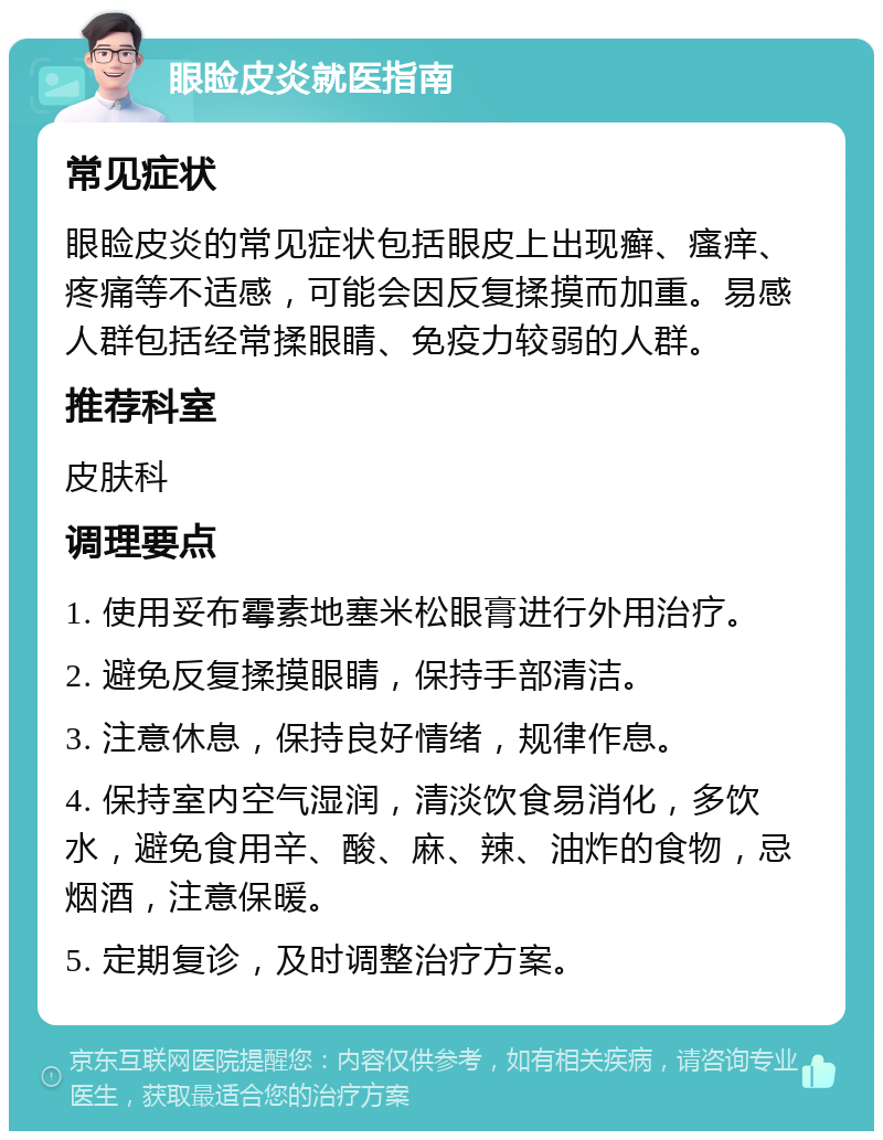 眼睑皮炎就医指南 常见症状 眼睑皮炎的常见症状包括眼皮上出现癣、瘙痒、疼痛等不适感，可能会因反复揉摸而加重。易感人群包括经常揉眼睛、免疫力较弱的人群。 推荐科室 皮肤科 调理要点 1. 使用妥布霉素地塞米松眼膏进行外用治疗。 2. 避免反复揉摸眼睛，保持手部清洁。 3. 注意休息，保持良好情绪，规律作息。 4. 保持室内空气湿润，清淡饮食易消化，多饮水，避免食用辛、酸、麻、辣、油炸的食物，忌烟酒，注意保暖。 5. 定期复诊，及时调整治疗方案。