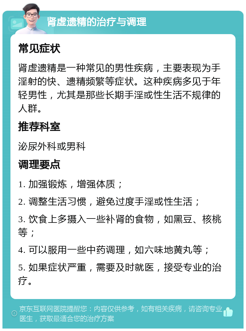 肾虚遗精的治疗与调理 常见症状 肾虚遗精是一种常见的男性疾病，主要表现为手淫射的快、遗精频繁等症状。这种疾病多见于年轻男性，尤其是那些长期手淫或性生活不规律的人群。 推荐科室 泌尿外科或男科 调理要点 1. 加强锻炼，增强体质； 2. 调整生活习惯，避免过度手淫或性生活； 3. 饮食上多摄入一些补肾的食物，如黑豆、核桃等； 4. 可以服用一些中药调理，如六味地黄丸等； 5. 如果症状严重，需要及时就医，接受专业的治疗。