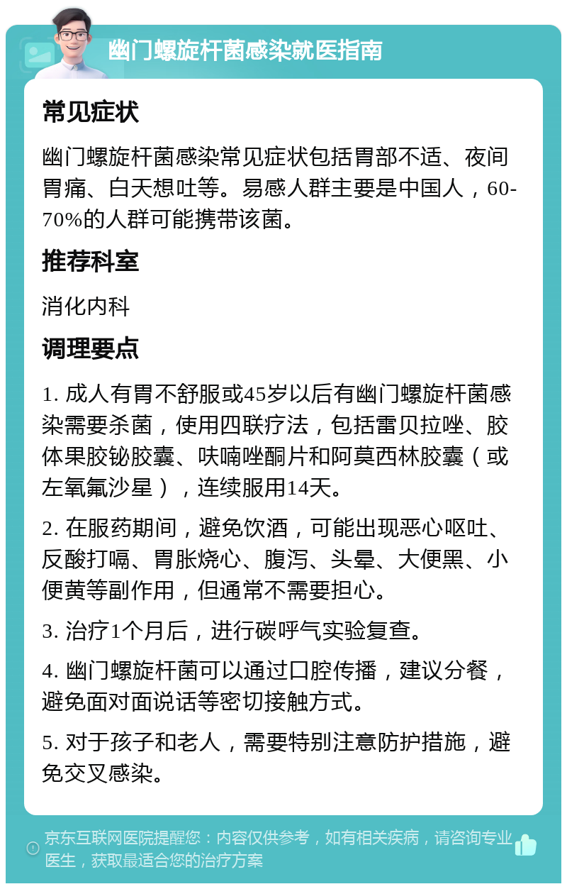 幽门螺旋杆菌感染就医指南 常见症状 幽门螺旋杆菌感染常见症状包括胃部不适、夜间胃痛、白天想吐等。易感人群主要是中国人，60-70%的人群可能携带该菌。 推荐科室 消化内科 调理要点 1. 成人有胃不舒服或45岁以后有幽门螺旋杆菌感染需要杀菌，使用四联疗法，包括雷贝拉唑、胶体果胶铋胶囊、呋喃唑酮片和阿莫西林胶囊（或左氧氟沙星），连续服用14天。 2. 在服药期间，避免饮酒，可能出现恶心呕吐、反酸打嗝、胃胀烧心、腹泻、头晕、大便黑、小便黄等副作用，但通常不需要担心。 3. 治疗1个月后，进行碳呼气实验复查。 4. 幽门螺旋杆菌可以通过口腔传播，建议分餐，避免面对面说话等密切接触方式。 5. 对于孩子和老人，需要特别注意防护措施，避免交叉感染。