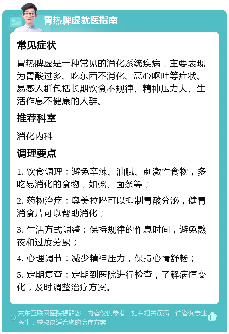 胃热脾虚就医指南 常见症状 胃热脾虚是一种常见的消化系统疾病，主要表现为胃酸过多、吃东西不消化、恶心呕吐等症状。易感人群包括长期饮食不规律、精神压力大、生活作息不健康的人群。 推荐科室 消化内科 调理要点 1. 饮食调理：避免辛辣、油腻、刺激性食物，多吃易消化的食物，如粥、面条等； 2. 药物治疗：奥美拉唑可以抑制胃酸分泌，健胃消食片可以帮助消化； 3. 生活方式调整：保持规律的作息时间，避免熬夜和过度劳累； 4. 心理调节：减少精神压力，保持心情舒畅； 5. 定期复查：定期到医院进行检查，了解病情变化，及时调整治疗方案。