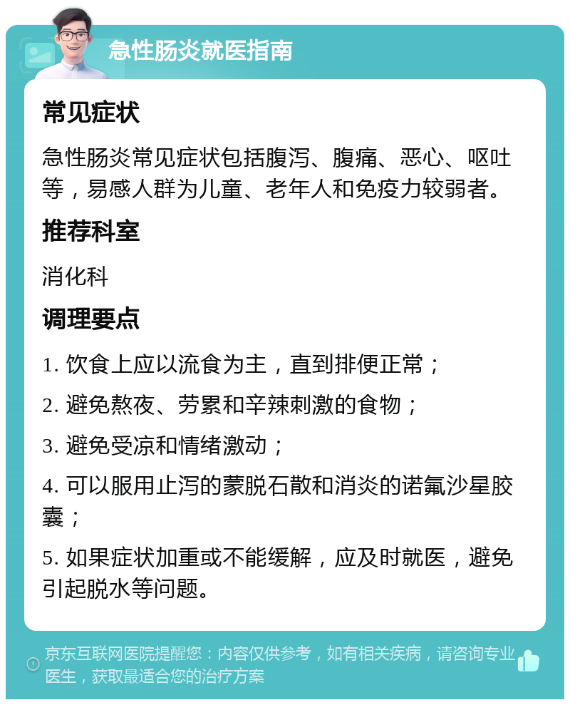 急性肠炎就医指南 常见症状 急性肠炎常见症状包括腹泻、腹痛、恶心、呕吐等，易感人群为儿童、老年人和免疫力较弱者。 推荐科室 消化科 调理要点 1. 饮食上应以流食为主，直到排便正常； 2. 避免熬夜、劳累和辛辣刺激的食物； 3. 避免受凉和情绪激动； 4. 可以服用止泻的蒙脱石散和消炎的诺氟沙星胶囊； 5. 如果症状加重或不能缓解，应及时就医，避免引起脱水等问题。