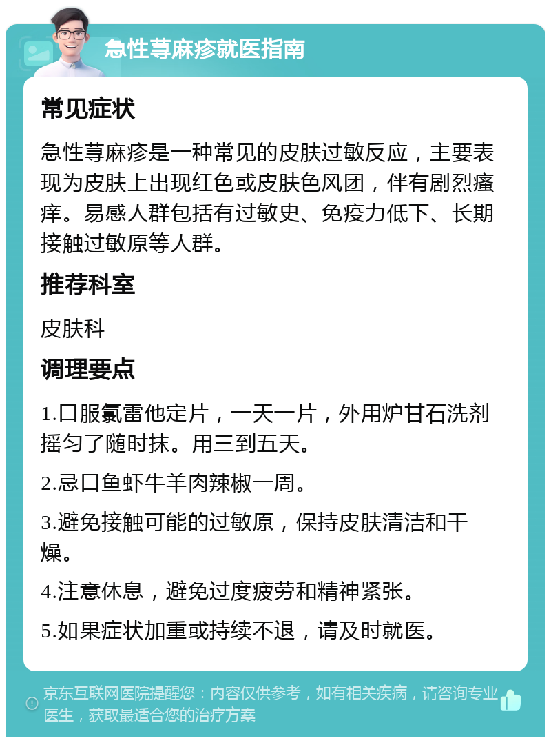 急性荨麻疹就医指南 常见症状 急性荨麻疹是一种常见的皮肤过敏反应，主要表现为皮肤上出现红色或皮肤色风团，伴有剧烈瘙痒。易感人群包括有过敏史、免疫力低下、长期接触过敏原等人群。 推荐科室 皮肤科 调理要点 1.口服氯雷他定片，一天一片，外用炉甘石洗剂摇匀了随时抹。用三到五天。 2.忌口鱼虾牛羊肉辣椒一周。 3.避免接触可能的过敏原，保持皮肤清洁和干燥。 4.注意休息，避免过度疲劳和精神紧张。 5.如果症状加重或持续不退，请及时就医。