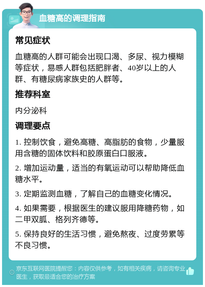 血糖高的调理指南 常见症状 血糖高的人群可能会出现口渴、多尿、视力模糊等症状，易感人群包括肥胖者、40岁以上的人群、有糖尿病家族史的人群等。 推荐科室 内分泌科 调理要点 1. 控制饮食，避免高糖、高脂肪的食物，少量服用含糖的固体饮料和胶原蛋白口服液。 2. 增加运动量，适当的有氧运动可以帮助降低血糖水平。 3. 定期监测血糖，了解自己的血糖变化情况。 4. 如果需要，根据医生的建议服用降糖药物，如二甲双胍、格列齐德等。 5. 保持良好的生活习惯，避免熬夜、过度劳累等不良习惯。