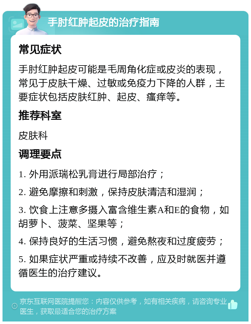 手肘红肿起皮的治疗指南 常见症状 手肘红肿起皮可能是毛周角化症或皮炎的表现，常见于皮肤干燥、过敏或免疫力下降的人群，主要症状包括皮肤红肿、起皮、瘙痒等。 推荐科室 皮肤科 调理要点 1. 外用派瑞松乳膏进行局部治疗； 2. 避免摩擦和刺激，保持皮肤清洁和湿润； 3. 饮食上注意多摄入富含维生素A和E的食物，如胡萝卜、菠菜、坚果等； 4. 保持良好的生活习惯，避免熬夜和过度疲劳； 5. 如果症状严重或持续不改善，应及时就医并遵循医生的治疗建议。