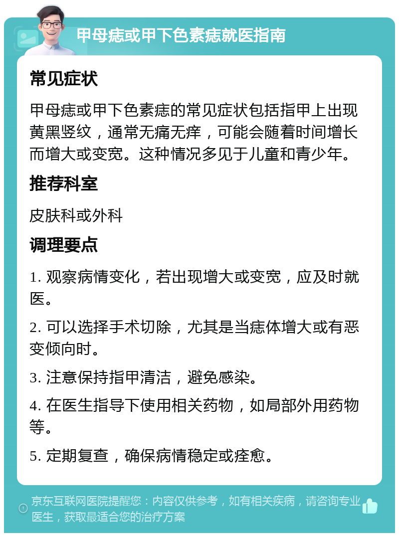 甲母痣或甲下色素痣就医指南 常见症状 甲母痣或甲下色素痣的常见症状包括指甲上出现黄黑竖纹，通常无痛无痒，可能会随着时间增长而增大或变宽。这种情况多见于儿童和青少年。 推荐科室 皮肤科或外科 调理要点 1. 观察病情变化，若出现增大或变宽，应及时就医。 2. 可以选择手术切除，尤其是当痣体增大或有恶变倾向时。 3. 注意保持指甲清洁，避免感染。 4. 在医生指导下使用相关药物，如局部外用药物等。 5. 定期复查，确保病情稳定或痊愈。