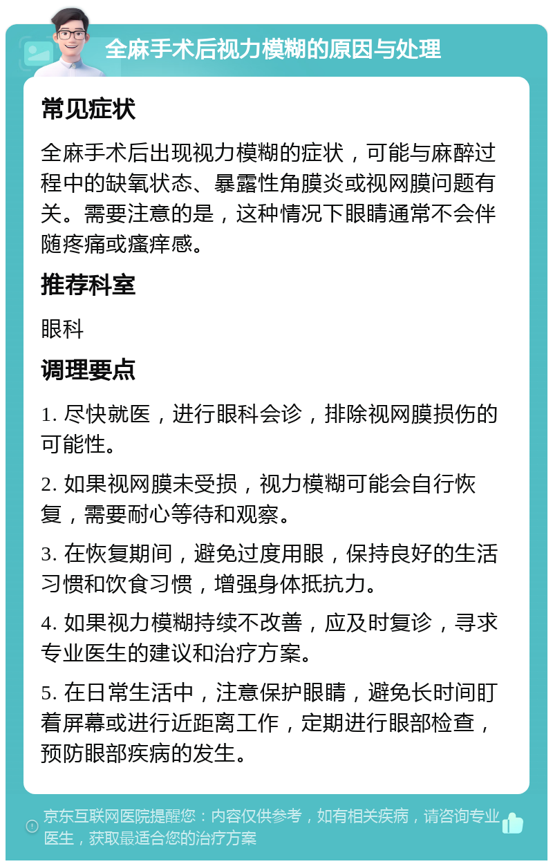 全麻手术后视力模糊的原因与处理 常见症状 全麻手术后出现视力模糊的症状，可能与麻醉过程中的缺氧状态、暴露性角膜炎或视网膜问题有关。需要注意的是，这种情况下眼睛通常不会伴随疼痛或瘙痒感。 推荐科室 眼科 调理要点 1. 尽快就医，进行眼科会诊，排除视网膜损伤的可能性。 2. 如果视网膜未受损，视力模糊可能会自行恢复，需要耐心等待和观察。 3. 在恢复期间，避免过度用眼，保持良好的生活习惯和饮食习惯，增强身体抵抗力。 4. 如果视力模糊持续不改善，应及时复诊，寻求专业医生的建议和治疗方案。 5. 在日常生活中，注意保护眼睛，避免长时间盯着屏幕或进行近距离工作，定期进行眼部检查，预防眼部疾病的发生。