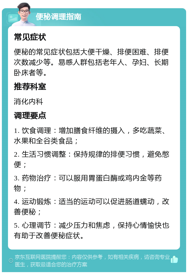 便秘调理指南 常见症状 便秘的常见症状包括大便干燥、排便困难、排便次数减少等。易感人群包括老年人、孕妇、长期卧床者等。 推荐科室 消化内科 调理要点 1. 饮食调理：增加膳食纤维的摄入，多吃蔬菜、水果和全谷类食品； 2. 生活习惯调整：保持规律的排便习惯，避免憋便； 3. 药物治疗：可以服用胃蛋白酶或鸡内金等药物； 4. 运动锻炼：适当的运动可以促进肠道蠕动，改善便秘； 5. 心理调节：减少压力和焦虑，保持心情愉快也有助于改善便秘症状。